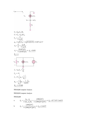 V0 = ( g mVgs ) RS
Vi = Vgs + g m RSVgs
          Vi
Vgs =
      1 + g m RS
g m = 2 K n I DQ = 2      ( 0.2 )( 0.25 ) = 0.447 mA / V
        V0   g m RS
Avf =      =
        Vi 1 + g m RS
          ( 0.447 )( 5 )
Avf =                      ⇒ Avf   = 0.691
        1 + ( 0.447 )( 5 )
Rif = ∞




                 VX
I X = g mVgs =
                 RS
Vgs = −VX
         ⎛       1 ⎞
I X = VX ⎜ g m +    ⎟
         ⎝       RS ⎠
        1           1
R0 f =      RS =        5
       gm         0.447
R0 f = 1.55 kΩ

TYU12.8 Computer Analysis

TYU12.9 Computer Analysis

TYU12.10
                        hFE ⋅ Ag                  ( 200 ) (103 )
a.          Agf =                       =                            ⇒ Agf   = 10−3 A/V=1 mA/V
                    1 + ( hFE Ag ) RE       1 + ( 200 ) (103 )(103 )

                          ( 200 ) (104 )
b.          Agf =                            ⇒ Agf      ≅ 1 mA/V
                    1 + ( 200 ) (104 )(103 )
 