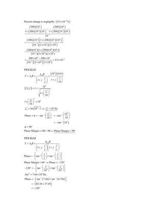 Percent change is negligible. ( 4.5 × 10−7 % )
      ( 200 ) (104 )           ( 200 ) (103 )
                        −
1 + ( 200 ) (104 )(103 ) 1 + ( 200 ) (103 )(103 )
                               10−3
    ( 200 ) (104 ) ⎡1 + ( 200 ) (104 )(103 )⎤
                   ⎣                        ⎦
=
           (10 )( 2 ×10 )( 2 ×10 )
                 −3            9              8



    (200)(103 )[1 + (200)(104 )(103 )]
−
        (10−3 )(2 × 109 )(2 × 108 )
      200 × 104 − 200 × 103
=                                        = 4.5 × 10−9
    (10−3 )( 2 ×109 )( 2 ×108 )
TYU12.11

T = Ai β =
                      Ai 0 β
                                   =
                                       (10 ) ( 0.01)
                                          5


             ⎛         f ⎞       ⎛ f ⎞
             ⎜ 1 + j ⋅ ⎟ 1 + j ⋅ ⎜ 10 ⎟
             ⎝         f1 ⎠      ⎝ ⎠
                        3
                     10
T ( f1 )   =1=
                      ⎛ f′⎞
                             2

                  1+ ⎜ E ⎟
                      ⎝ 10 ⎠
    ⎛ f′⎞
             2

1 + ⎜ E ⎟ = 106
    ⎝ 10 ⎠
 f E′ = 10 106 − 1 ⇒ f E′ ≈ 104 Hz

                     ⎛ f′⎞            ⎛ 104 ⎞
Phase = φ = − tan −1 ⎜ E ⎟ = − tan −1 ⎜     ⎟
                     ⎝ 10 ⎠           ⎝ 10 ⎠
                                          = − tan −1 (103 )
φ ≈ 90°
Phase Margin = 180 − 90 ⇒ Phase Margin = 90°

TYU12.12
                       Αι 0 β
T = Ai β =
            ⎛         f ⎞⎛       f ⎞
            ⎜ 1+ j ⋅ ⎟ ⎜1 + j ⋅ ⎟
            ⎝         f1 ⎠ ⎝     f2 ⎠
          ⎡        ⎛ f ⎞        ⎛ f ⎞⎤
Phase = − ⎢ tan −1 ⎜ ⎟ + tan −1 ⎜ ⎟ ⎥
          ⎣        ⎝ f1 ⎠       ⎝ f2 ⎠⎦
Phase Margin = 60° ⇒ Phase = −120°
          ⎡        ⎛ f ⎞          ⎛ f ⎞⎤
−120° = − ⎢ tan −1 ⎜ 4 ⎟ + tan −1 ⎜ 5 ⎟ ⎥
          ⎣        ⎝ 10 ⎠         ⎝ 10 ⎠ ⎦
At f ′ = 7.66 × 104 Hz,
Phase = − ⎡ tan −1 ( 7.66 ) + tan −1 ( 0.766 ) ⎤
          ⎣                                    ⎦
           = − [82.56 + 37.45]
           = −120°
 