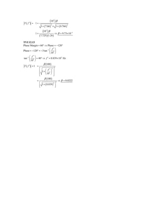 T ( f ′) = 1 =
                            (10 ) β
                                  5



                  1+ ( 7.66 ) × 1 + ( 0.766 )
                              2                  2




            1=
                    (10 ) β
                        5

                                      ⇒ β = 9.73× 10−5
                 ( 7.725 )(1.26 )
TYU12.13
Phase Margin = 60° ⇒ Phase = −120°
                           ⎛ f′ ⎞
Phase = −120° = −3 tan −1 ⎜ 5 ⎟
                           ⎝ 10 ⎠
       ⎛ f′ ⎞
tan −1 ⎜ 5 ⎟ = 40° ⇒ f ′ = 0.839 × 105 Hz
       ⎝ 10 ⎠
                    β (100 )
 T ( f ′) = 1 =                   3
                ⎡     ⎛ f′ ⎞ ⎤
                              2
                ⎢ 1+ ⎜ 5 ⎟ ⎥
                ⎢     ⎝ 10 ⎠ ⎥
                ⎣               ⎦
                     β (100 )
              =                     3
                                      ⇒ β = 0.0222
                ⎡ 1 + ( 0.839 )2 ⎤
                ⎢
                ⎣                 ⎥
                                  ⎦
 