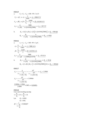 EX12.5
a.     Vε = VS − V fb = 100 − 99 = 1 m V
                      5
 V0 = AvVε ⇒ Av =        ⇒ Av = 5000 V/V
                   0.001
                  V fb 0.099
V fb = β V0 ⇒ β =     =      ⇒ β = 0.0198 V/V
                  V0     5
               Av                  5000
Avf =                 =                          ⇒ Avf = 50 V/V
        1 + β Av          1 + ( 0.0198 )( 5000 )

b.              Rif = Ri (1 + β Av ) = ( 5 ) ⎡1 + ( 0.0198 )( 5000 ) ⎤ ⇒ Rif = 500 kΩ
                                             ⎣                       ⎦
                           R0              4
               R0 f =           =                       ⇒ R0 f ⇒ 40 Ω
                        1 + β Av 1 + ( 0.0198 )( 5000 )

EX12.6
a.     I ε = I S − I fb = 100 − 99 = 1 μ A
        I0    5
 Ai =      =      ⇒ Ai = 5000 A/A
        I ε 0.001
        I fb        0.099
 β=            =          ⇒ β = 0.0198 A/A
        I0            5
           Ai            5000
Aif =           =                       ⇒ Aif = 50 A/A
        1 + Ai β 1 + ( 5000 )( 0.0198 )
                           Ri              5
b.              Rif =           =                       ⇒ Rif ⇒ 50 Ω
                        1 + β Ai 1 + ( 0.0198 )( 5000 )
               R0 f = (1 + β Ai ) R0 = ⎡1 + ( 0.0198 )( 5000 ) ⎤ ( 4 ) ⇒ R0 f = 400 kΩ
                                       ⎣                       ⎦

EX12.7
               Av                  104
Avf =                      =                   ⇒ Avf = 3.9984
                 Av                  104
        1+                   1+
           1 + ( R2 / R1 )      1 + ( 30 /10 )
              105
Avf =                     = 3.99984
                105
        1+
           1 + ( 30 /10 )
3.99984 − 3.9984
                 × 100% ⇒ 0.0360%
     3.9984

EX12.8
Use a non inverting op-amp.
   R          R
1 + 2 = 15 ⇒ 2 = 14
   R1         R1
Let            R2 = 140 K
               R1 = 10 K
        1
β=          = 0.066667
         R2
      1+
         R1
 