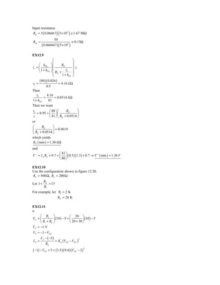 Input resistance.
 Rif = 5 ( 0.06667 ) ( 5 × 103 ) ≅ 1.67 MΩ
                     50
Rof =                              ≡ 0.15Ω
        ( 0.066667 ) ( 5 × 103 )

EX12.9
                  ⎛              ⎞
     ⎛ h        ⎞⎜       RE      ⎟
io = ⎜ FE       ⎟ ⎜              ⎟ ⋅ ii
     ⎝ 1 + hFE  ⎠ ⎜ R + rk ⎟
                  ⎜ E 1+ h ⎟
                  ⎝           FE ⎠

      ( 80 )( 0.026 )
rk =                   = 4.16 k Ω
            0.5
Then
   rk       4.16
          =         = 0.0514 k Ω
1 + hFE       81
Then we want
io             ⎛ 80 ⎞ ⎛     RE          ⎞
   = 0.95 = ⎜ ⎟ ⎜                       ⎟
ii             ⎝ 81 ⎠ ⎝ RE + 0.0514 ⎠
or
⎛     RE      ⎞
⎜             ⎟ = 0.9619
⎝ RE + 0.0514 ⎠
which yields
RE ( min ) = 1.30 k Ω
and
                     ⎛ 81 ⎞
V + = I E RE + 0.7 = ⎜ ⎟ ( 0.5 )(1.3) + 0.7 ⇒ V + ( min ) = 1.36 V
                     ⎝ 80 ⎠

EX12.10
Use the configuration shown in figure 12.20.
RS = 500 Ω, RL = 200 Ω
          RF
Let 1 +      = 15
          R1
For example, let R1 = 2 K
                      RF = 28 K

EX12.11
a.
     ⎛ R2 ⎞                  ⎛ 20 ⎞
VG = ⎜         ⎟ (10 ) − 5 = ⎜         ⎟ (10 ) − 5
     ⎝ R1 + R2 ⎠             ⎝ 20 + 30 ⎠
VG = −1 V
VS = −1 − VGS
       VS − ( −5 )
                     = K n (VGS − VTN )
                                          2
ID =
           RS
( −1) − VGS + 5 = (1.5)( 0.4 )(VGS − 2 )
                                              2
 
