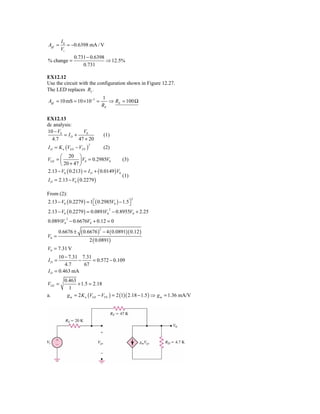 I0
Agf =      = −0.6398 mA / V
        Vi
              0.731 − 0.6398
% change =                   ⇒ 12.5%
                  0.731

EX12.12
Use the circuit with the configuration shown in Figure 12.27.
The LED replaces RL .
                                 1
Agf = 10 mS = 10 × 10−3 =           ⇒ RE = 100 Ω
                                 RE

EX12.13
dc analysis:
10 − V0          V0
        = ID +                   (1)
  4.7          47 + 20
I D = K n (VGS − VTN )
                         2
                                 (2)
       ⎛ 20 ⎞
VGS = ⎜           ⎟ V0 = 0.2985V0        (3)
       ⎝ 20 + 47 ⎠
2.13 − V0 ( 0.213) = I D + ( 0.0149 ) V0
                                         (1)
I D = 2.13 − V0 ( 0.2279 )

From (2):
2.13 − V0 ( 0.2279 ) = 1 ⎡( 0.2985V0 ) − 1.5⎤
                                                2
                         ⎣                  ⎦
2.13 − V0 ( 0.2279 ) = 0.0891V0 − 0.8955V0 + 2.25
                                    2



0.0891V0 − 0.6676V0 + 0.12 = 0
          2



                  ( 0.6676 ) − 4 ( 0.0891)( 0.12 )
                             2
       0.6676 ±
V0 =
                       2 ( 0.0891)
V0 = 7.31 V
      10 − 7.31 7.31
ID =           −     = 0.572 − 0.109
         4.7     67
I D = 0.463 mA
         0.463
VGS =           + 1.5 = 2.18
           1
a.        g m = 2 K n (VGS − VTN ) = 2 (1)( 2.18 − 1.5 ) ⇒ g m = 1.36 mA/V
 