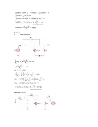 V0 ( 0.213) + (1.77 ) Vgs + V0 ( 0.0213) − Vgs ( 0.0213) = 0
V0 ( 0.234 ) + Vgs (1.75 ) = 0
V0 ( 0.234 ) + (1.75 ) ⎡V0 ( 0.299 ) + Vi ( 0.701) ⎤ = 0
                       ⎣                           ⎦
                                         V0
V0 ( 0.757 ) + Vi (1.23) = 0 ⇒ Avf =        = −1.62
                                         Vi
                  1.62 − 1.48
% change =                    ⇒ 9.46%
                     1.48

EX12.14
a.     Input resistance.




V0            V0 − Vgs
   + g mVgs +          = 0 (1)
RD               RF
       Vgs − V0
Ii =                   (2)
         RF
So V0 = Vgs − I i RF
   ⎛ 1        1 ⎞         ⎛       1 ⎞
V0 ⎜      +       ⎟ + Vgs ⎜ g m −    ⎟ = 0 (1)
   ⎝ RD RF ⎠              ⎝       RF ⎠
                    ⎛ 1       1 ⎞      ⎛       1 ⎞
⎡Vgs − I i ( 47 ) ⎤ ⎜
⎣                 ⎦ 4.7 + 47 ⎟ + Vgs ⎜1.36 − 47 ⎟ = 0
                    ⎝           ⎠      ⎝         ⎠
⎡Vgs − I i ( 47 ) ⎤ ( 0.234 ) + Vgs (1.34 ) = 0
⎣                 ⎦
                                      Vgs
Vgs (1.57 ) = I i (11.0 ) ⇒ Rif =          = 7.0 kΩ
                                       Ii

Output Resistance.
 