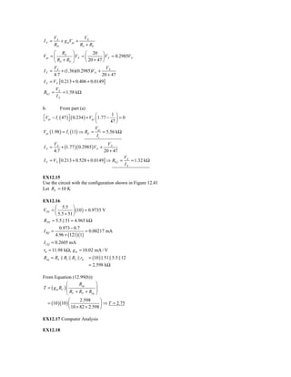 VX              VX
IX =      + g mVgs +
       RD            RS + RF
      ⎛ RS ⎞            ⎛ 20 ⎞
Vgs = ⎜          ⎟ VX = ⎜         ⎟ VX = 0.2985VX
      ⎝ RS + RF ⎠       ⎝ 20 + 47 ⎠
      V                             VX
I X = X + (1.36)(0.2985)VX +
      4.7                        20 + 47
I X = VX [ 0.213 + 0.406 + 0.0149]
         VX
R0 f =      = 1.58 kΩ
         IX

b.          From part (a)
                                    ⎛         1 ⎞
⎡Vgs − I i ( 47 ) ⎤ ( 0.234 ) + Vgs ⎜ 1.77 − ⎟ = 0
⎣                 ⎦
                                    ⎝        47 ⎠
                                    Vgs
Vgs (1.98 ) = I i (11) ⇒ Rif =           = 5.56 kΩ
                                     Ii
         VX                             VX
IX =         + (1.77 )( 0.2985 ) VX +
         4.7                          20 + 47
                                                    VX
I X = VX [ 0.213 + 0.528 + 0.0149] ⇒ R0 f =            = 1.32 kΩ
                                                    IX

EX12.15
Use the circuit with the configuration shown in Figure 12.41
Let RF = 10 K

EX12.16
      ⎛ 5.5 ⎞
VTH = ⎜          ⎟ (10 ) = 0.9735 V
      ⎝ 5.5 + 51 ⎠
RTH = 5.5 || 51 = 4.965 kΩ
           0.973 − 0.7
I BQ =                   = 0.00217 mA
         4.96 + (121)(1)
I CQ = 0.2605 mA
rπ = 11.98 kΩ, g m = 10.02 mA / V
Req = RS || R1 || R2 || rπ   = (10 ) || 51|| 5.5 || 12
                             = 2.598 kΩ

From Equation (12.99(b)):
               ⎛       Req        ⎞
T = ( g m RC ) ⎜
               ⎜R +R +R ⎟         ⎟
               ⎝ C       F     eq ⎠

                 ⎛      2.598       ⎞
  = (10 )(10 ) ⎜                    ⎟ ⇒ T = 2.75
                 ⎝ 10 + 82 + 2.598 ⎠

EX12.17 Computer Analysis

EX12.18
 