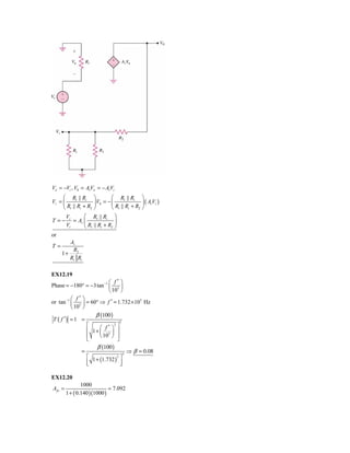 Vε = −Vt , V0 = AvVε = − AvVt
     ⎛ R1 || Ri ⎞             ⎛ R1 || Ri ⎞
Vr = ⎜               ⎟ V0 = − ⎜               ⎟ ( AvVt )
     ⎝ R1 || Ri + R2 ⎠        ⎝ R1 || Ri + R2 ⎠
        Vr      ⎛ R1 || Ri ⎞
T =−       = Av ⎜               ⎟
        Vt      ⎝ R1 || Ri + R2 ⎠
or
       Av
T=
        R
     1+ 2
       R1 Ri

EX12.19
                           ⎛ f′ ⎞
Phase = −180° = −3 tan −1 ⎜ 5 ⎟
                           ⎝ 10 ⎠
          ⎛ f′ ⎞
or tan −1 ⎜ 5 ⎟ = 60° ⇒ f ′ = 1.732 × 105 Hz
          ⎝ 10 ⎠
                     β (100 )
 T ( f ′) = 1 =                   3
                 ⎡     ⎛ f′ ⎞ ⎤
                              2
                 ⎢ 1+ ⎜ 5 ⎟ ⎥
                 ⎢     ⎝ 10 ⎠ ⎥
                 ⎣              ⎦
                     β (100 )
               =                    3
                                      ⇒ β = 0.08
                 ⎡ 1 + (1.732 )2 ⎤
                 ⎢
                 ⎣                ⎥
                                  ⎦

EX12.20
                1000
Afo =                        = 7.092
        1 + ( 0.140 )(1000 )
 