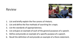 Review
1. List and briefly explain the five canons of rhetoric.
2. List and define the five methods of searching for a topic.
3. List the standards of appropriateness.
4. List and give an example of each of the general purposes of a speech.
5. Define and provide an example of a specific purpose of a speech.
6. Recall the definition of and provide an example of a thesis statement.
 