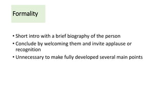 Formality
• Short intro with a brief biography of the person
• Conclude by welcoming them and invite applause or
recognition
• Unnecessary to make fully developed several main points
 