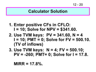1. Enter positive CFs in CFLO: I = 10; Solve for NPV = $341.60. 2. Use TVM keys:  PV = 341.60, N = 4 I = 10; PMT = 0; Solve for FV = 500.10. (TV of inflows) 3. Use TVM keys:  N = 4; FV = 500.10; PV = -260; PMT= 0; Solve for I = 17.8. MIRR = 17.8%. Calculator Solution 