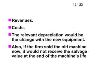 Revenues. Costs. The relevant depreciation would be the change with the new equipment. Also, if the firm sold the old machine now, it would not receive the salvage value at the end of the machine’s life. 