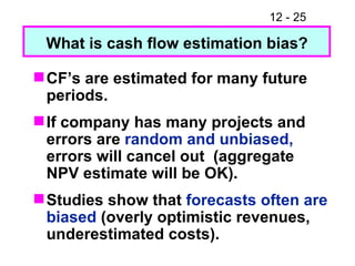 CF’s are estimated for many future periods. If company has many projects and errors are  random and unbiased,  errors will cancel out  (aggregate NPV estimate will be OK). Studies show that  forecasts often are biased  (overly optimistic revenues, underestimated costs). What is cash flow estimation bias? 