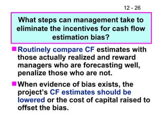 Routinely compare CF  estimates with those actually realized and reward managers who are forecasting well, penalize those who are not. When evidence of bias exists, the project’s  CF estimates should be lowered  or the cost of capital raised to offset the bias. What steps can management take to eliminate the incentives for cash flow estimation bias? 