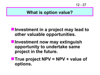 Investment in a project may lead to other valuable opportunities. Investment now may extinguish opportunity to undertake same project in the future. True project NPV = NPV + value of  options. What is option value? 