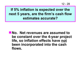 No.  Net revenues are assumed to be constant over the 4-year project life, so inflation effects have  not  been incorporated into the cash flows. If 5% inflation is expected over the next 5 years, are the firm’s cash flow estimates accurate? 