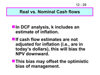 In DCF analysis, k includes an estimate of inflation. If cash flow estimates are not adjusted for inflation (i.e., are in today’s dollars), this will bias the NPV downward. This bias may offset the optimistic bias of management. Real vs. Nominal Cash flows 