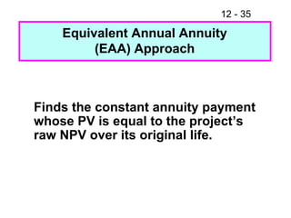Equivalent Annual Annuity (EAA) Approach Finds the constant annuity payment whose PV is equal to the project’s raw NPV over its original life. 