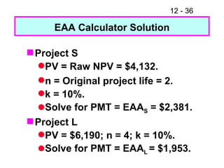 EAA Calculator Solution Project S PV = Raw NPV = $4,132. n = Original project life = 2. k = 10%. Solve for PMT = EAA S  = $2,381. Project L PV = $6,190; n = 4; k = 10%. Solve for PMT = EAA L  = $1,953. 