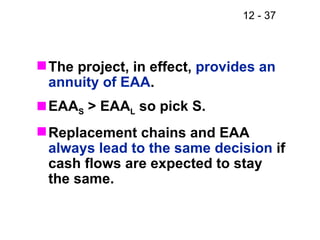 The project, in effect,  provides an annuity of EAA . EAA S  > EAA L  so pick S. Replacement chains and EAA  always lead to the same decision  if cash flows are expected to stay the same. 