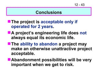 The project is  acceptable only if operated for 2 years . A project’s engineering life does  not  always equal its economic life. The  ability to abandon  a project may make an otherwise unattractive project acceptable. Abandonment possibilities will be very important when we get to risk. Conclusions 