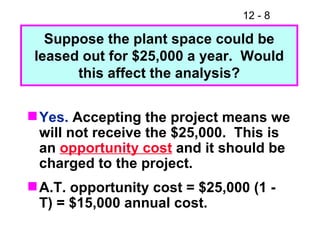 Yes.  Accepting the project means we will not receive the $25,000.  This is an  opportunity cost  and it should be charged to the project. A.T. opportunity cost = $25,000 (1 - T) = $15,000 annual cost. Suppose the plant space could be leased out for $25,000 a year.  Would this affect the analysis? 