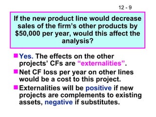 Yes.  The effects on the other projects’ CFs are  “externalities” . Net CF loss per year on other lines would be a cost to this project. Externalities will be  positive  if new projects are complements to existing assets,  negative  if substitutes. If the new product line would decrease sales of the firm’s other products by $50,000 per year, would this affect the analysis? 