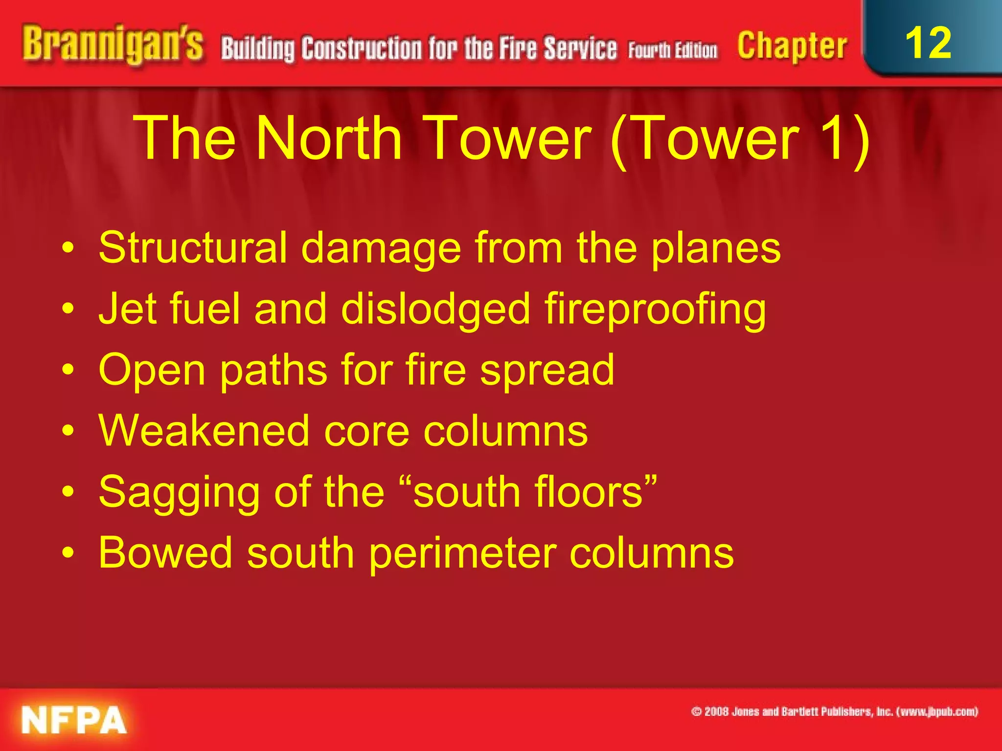 The North Tower (Tower 1) Structural damage from the planes Jet fuel and dislodged fireproofing Open paths for fire spread  Weakened core columns Sagging of the “south floors” Bowed south perimeter columns 12 