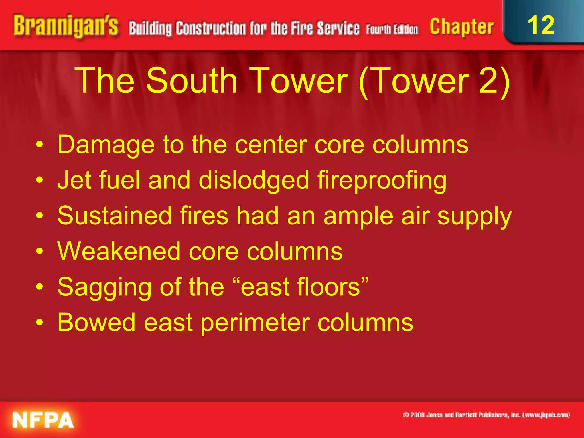 The South Tower (Tower 2) Damage to the center core columns Jet fuel and dislodged fireproofing Sustained fires had an ample air supply Weakened core columns Sagging of the “east floors” Bowed east perimeter columns 12 