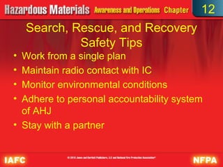 12
    Search, Rescue, and Recovery
             Safety Tips
• Work from a single plan
• Maintain radio contact with IC
• Monitor environmental conditions
• Adhere to personal accountability system
  of AHJ
• Stay with a partner
 