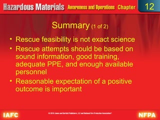 12

             Summary (1 of 2)
• Rescue feasibility is not exact science
• Rescue attempts should be based on
  sound information, good training,
  adequate PPE, and enough available
  personnel
• Reasonable expectation of a positive
  outcome is important
 
