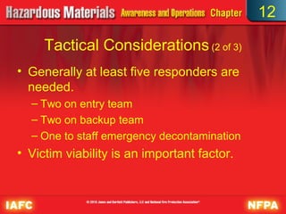 12

     Tactical Considerations (2 of 3)
• Generally at least five responders are
  needed.
  – Two on entry team
  – Two on backup team
  – One to staff emergency decontamination
• Victim viability is an important factor.
 