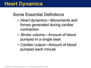 Heart Dynamics
Some Essential Definitions
• Heart dynamics—Movements and
forces generated during cardiac
contraction
• Stroke volume—Amount of blood
pumped in a single beat
• Cardiac output—Amount of blood
pumped each minute
Copyright © 2007 Pearson Education, Inc., publishing as Benjamin Cummings
 