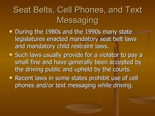 Seat Belts, Cell Phones, and Text Messaging During the 1980s and the 1990s many state legislatures enacted mandatory seat belt laws and mandatory child restraint laws.  Such laws usually provide for a violator to pay a small fine and have generally been accepted by the driving public and upheld by the courts.  Recent laws in some states prohibit use of cell phones and/or text messaging while driving. 