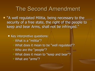 The Second Amendment “ A well regulated Militia, being necessary to the security of a free state, the right of the people to keep and bear Arms, shall not be infringed.” Key interpretive questions: What is a “militia”?  What does it mean to be “well regulated”? Who are the “people”? What does it mean to “keep and bear”? What are “arms”? 