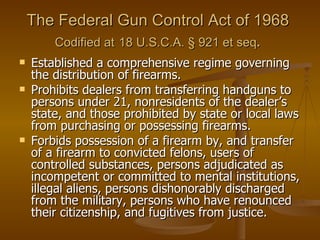The Federal Gun Control Act of 1968  Codified at   18 U.S.C.A. § 921 et seq .   Established a comprehensive regime governing the distribution of firearms.  Prohibits dealers from transferring handguns to persons under 21, nonresidents of the dealer’s state, and those prohibited by state or local laws from purchasing or possessing firearms.  Forbids possession of a firearm by, and transfer of a firearm to convicted felons, users of controlled substances, persons adjudicated as incompetent or committed to mental institutions, illegal aliens, persons dishonorably discharged from the military, persons who have renounced their citizenship, and fugitives from justice.  