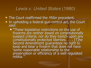 Lewis v. United States  (1980) The Court reaffirmed the  Miller  precedent.  In upholding a federal gun control act, the Court said: “ These legislative restrictions on the use of firearms are neither based on constitutionally suspect criteria, nor do they trench upon any constitutionally protected liberties. . . . [T]he Second Amendment guarantees no right to keep and bear a firearm that does not have ‘some reasonable relationship to the preservation or efficiency of a well regulated militia.’” 