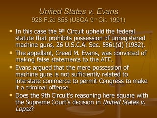 United States v. Evans 928 F.2d 858 (USCA 9 th  Cir. 1991) In this case the 9 th  Circuit upheld the federal statute that prohibits possession of unregistered machine guns, 26 U.S.C.A. Sec. 5861(d) (1982).  The appellant, Creed M. Evans, was convicted of making false statements to the ATF. Evans argued that the mere possession of machine guns is not sufficiently related to interstate commerce to permit Congress to make it a criminal offense.  Does the 9th Circuit’s reasoning here square with the Supreme Court’s decision in  United States v. Lopez ? 