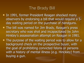 The Brady Bill In 1991, former President Reagan shocked many observers by endorsing a bill that would require a 5-day waiting period on the purchase of handguns.  The bill was named for Jim Brady, Reagan’s press secretary who was shot and incapacitated by John Hinkley’s assassination attempt on Reagan in 1981.  The purpose of the waiting period was to allow for a background check on the prospective buyer, with the goal of prohibiting convicted felons or persons with a history of mental illness (e.g. Hinckley) from buying a gun. 
