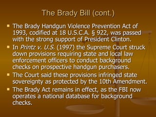 The Brady Bill (cont.) The Brady Handgun Violence Prevention Act of 1993, codified at 18 U.S.C.A. § 922, was passed with the strong support of President Clinton. In  Printz v. U.S.  (1997) the Supreme Court struck down provisions requiring state and local law enforcement officers to conduct background checks on prospective handgun purchasers.  The Court said these provisions infringed state sovereignty as protected by the 10th Amendment. The Brady Act remains in effect, as the FBI now operates a national database for background checks. 