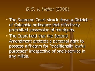 D.C. v. Heller  (2008) The Supreme Court struck down a District of Columbia ordinance that effectively prohibited possession of handguns.  The Court held that the Second Amendment protects a personal right to possess a firearm for “traditionally lawful purposes” irrespective of one’s service in any militia.  