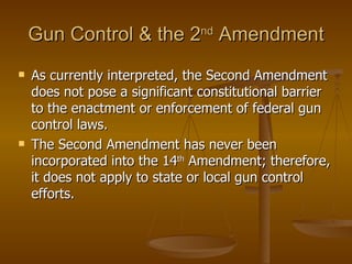 Gun Control & the 2 nd  Amendment As currently interpreted, the Second Amendment does not pose a significant constitutional barrier to the enactment or enforcement of federal gun control laws. The Second Amendment has never been incorporated into the 14 th  Amendment; therefore, it does not apply to state or local gun control efforts. 