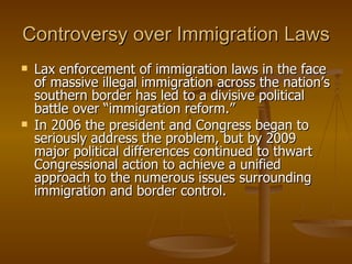 Controversy over Immigration Laws Lax enforcement of immigration laws in the face of massive illegal immigration across the nation’s southern border has led to a divisive political battle over “immigration reform.”  In 2006 the president and Congress began to seriously address the problem, but by 2009 major political differences continued to thwart Congressional action to achieve a unified approach to the numerous issues surrounding immigration and border control. 