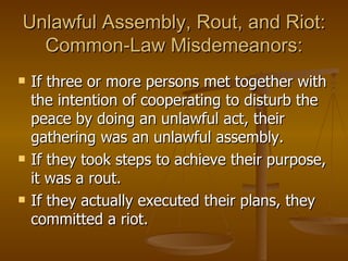 Unlawful Assembly, Rout, and Riot: Common-Law Misdemeanors: If three or more persons met together with the intention of cooperating to disturb the peace by doing an unlawful act, their gathering was an unlawful assembly.  If they took steps to achieve their purpose, it was a rout. If they actually executed their plans, they committed a riot. 