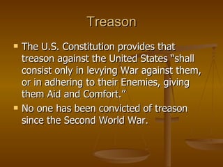Treason The U.S. Constitution provides that treason against the United States “shall consist only in levying War against them, or in adhering to their Enemies, giving them Aid and Comfort.” No one has been convicted of treason since the Second World War. 