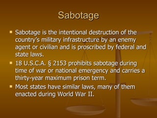 Sabotage Sabotage is the intentional destruction of the country’s military infrastructure by an enemy agent or civilian and is proscribed by federal and state laws. 18 U.S.C.A. § 2153 prohibits sabotage during time of war or national emergency and carries a thirty-year maximum prison term.  Most states have similar laws, many of them enacted during World War II. 