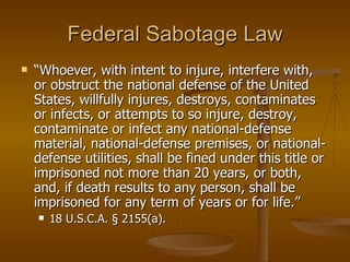 Federal Sabotage Law “ Whoever, with intent to injure, interfere with, or obstruct the national defense of the United States, willfully injures, destroys, contaminates or infects, or attempts to so injure, destroy, contaminate or infect any national-defense material, national-defense premises, or national-defense utilities, shall be fined under this title or imprisoned not more than 20 years, or both, and, if death results to any person, shall be imprisoned for any term of years or for life.”  18 U.S.C.A. § 2155(a).  