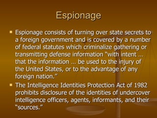 Espionage Espionage consists of turning over state secrets to a foreign government and is covered by a number of federal statutes which criminalize gathering or transmitting defense information “with intent … that the information … be used to the injury of the United States, or to the advantage of any foreign nation.”  The Intelligence Identities Protection Act of 1982 prohibits disclosure of the identities of undercover intelligence officers, agents, informants, and their “sources.” 