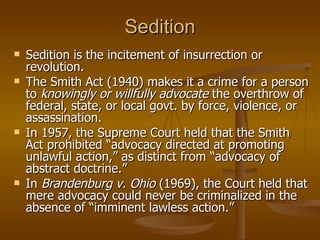 Sedition Sedition is the incitement of insurrection or revolution.  The Smith Act (1940) makes it a crime for a person to  knowingly or willfully advocate  the overthrow of federal, state, or local govt. by force, violence, or assassination.  In 1957, the Supreme Court held that the Smith Act prohibited “advocacy directed at promoting unlawful action,” as distinct from “advocacy of abstract doctrine.” In  Brandenburg v. Ohio  (1969), the Court held that mere advocacy could never be criminalized in the absence of “imminent lawless action.”  