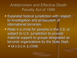Antiterrorism and Effective Death Penalty Act of 1996 Expanded federal jurisdiction with respect to investigation and prosecution of international terrorism.  Made it a crime for persons in the U.S. or subject to U.S. jurisdiction to provide material support to groups designated as terrorist organizations by the State Dept. 18 U.S.C.A. § 2339B. 
