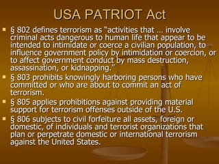 USA PATRIOT Act § 802 defines terrorism as “activities that … involve criminal acts dangerous to human life that appear to be intended to intimidate or coerce a civilian population, to influence government policy by intimidation or coercion, or to affect government conduct by mass destruction, assassination, or kidnapping.”  § 803 prohibits knowingly harboring persons who have committed or who are about to commit an act of terrorism. § 805 applies prohibitions against providing material support for terrorism offenses outside of the U.S. § 806 subjects to civil forfeiture all assets, foreign or domestic, of individuals and terrorist organizations that plan or perpetrate domestic or international terrorism against the United States. 
