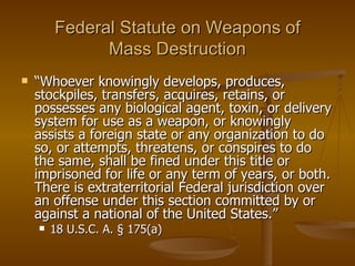 Federal Statute on Weapons of Mass Destruction “ Whoever knowingly develops, produces, stockpiles, transfers, acquires, retains, or possesses any biological agent, toxin, or delivery system for use as a weapon, or knowingly assists a foreign state or any organization to do so, or attempts, threatens, or conspires to do the same, shall be fined under this title or imprisoned for life or any term of years, or both. There is extraterritorial Federal jurisdiction over an offense under this section committed by or against a national of the United States.” 18 U.S.C. A. § 175(a)  
