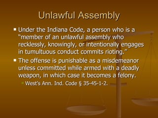 Unlawful Assembly Under the Indiana Code, a person who is a “member of an unlawful assembly who recklessly, knowingly, or intentionally engages in tumultuous conduct commits rioting.”  The offense is punishable as a misdemeanor unless committed while armed with a deadly weapon, in which case it becomes a felony.  West’s Ann. Ind. Code § 35-45-1-2. 